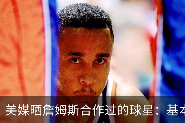 美媒晒詹姆斯合作过的球星：基本就是一份行走的名人堂名单