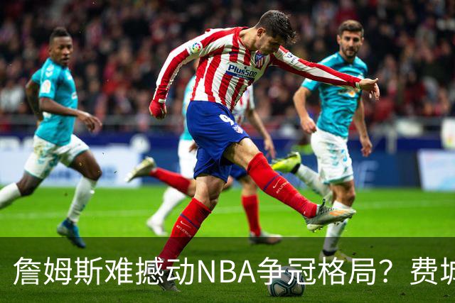詹姆斯难撼动NBA争冠格局？费城1赔10仅排第四